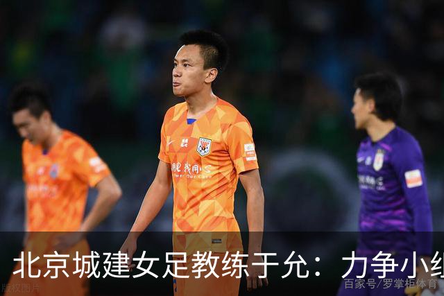 北京城建女足教练于允：力争小组突围，亚冠赛带回北京